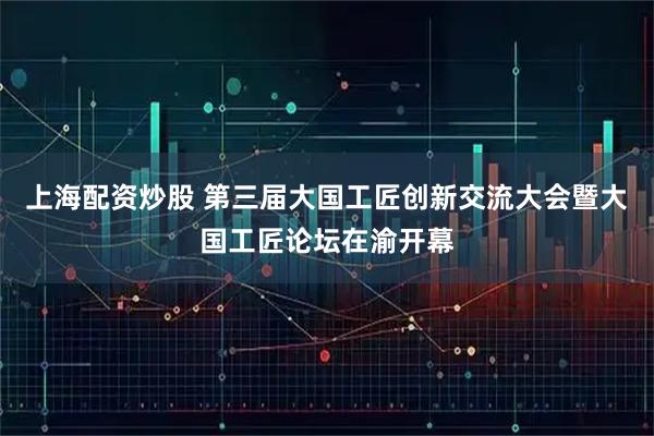 上海配资炒股 第三届大国工匠创新交流大会暨大国工匠论坛在渝开幕