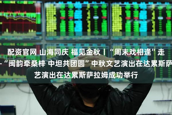 配资官网 山海同庆 福见金秋丨“周末戏相逢”走进坦桑尼亚——“闽韵牵桑梓 中坦共团圆”中秋文艺演出在达累斯萨拉姆成功举行