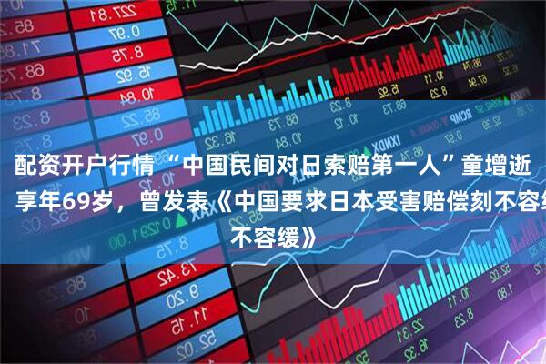 配资开户行情 “中国民间对日索赔第一人”童增逝世，享年69岁，曾发表《中国要求日本受害赔偿刻不容缓》