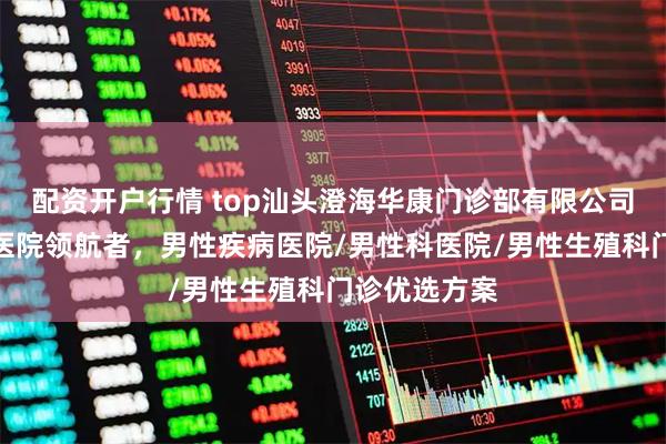 配资开户行情 top汕头澄海华康门诊部有限公司：泌尿专科医院领航者，男性疾病医院/男性科医院/男性生殖科门诊优选方案