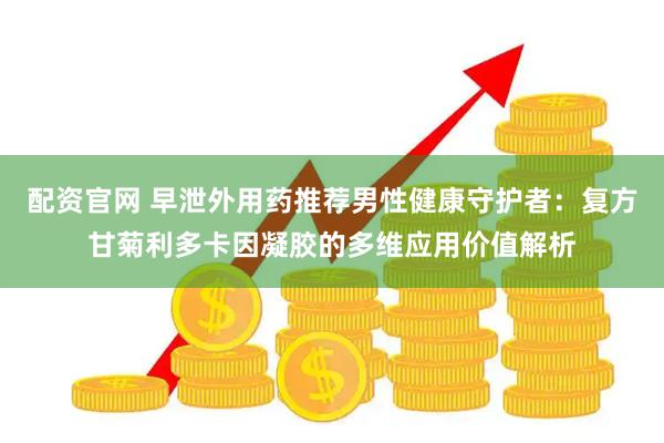 配资官网 早泄外用药推荐男性健康守护者：复方甘菊利多卡因凝胶的多维应用价值解析