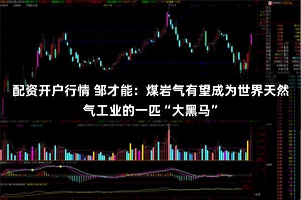 配资开户行情 邹才能：煤岩气有望成为世界天然气工业的一匹“大黑马”