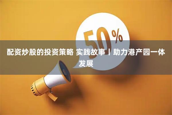 配资炒股的投资策略 实践故事丨助力港产园一体发展