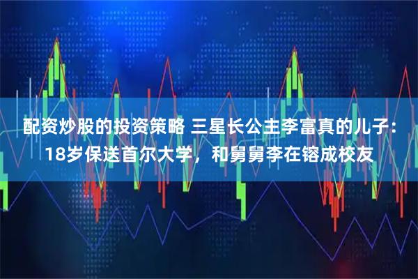 配资炒股的投资策略 三星长公主李富真的儿子：18岁保送首尔大学，和舅舅李在镕成校友