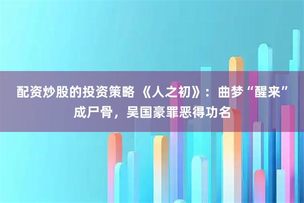 配资炒股的投资策略 《人之初》：曲梦“醒来”成尸骨，吴国豪罪恶得功名