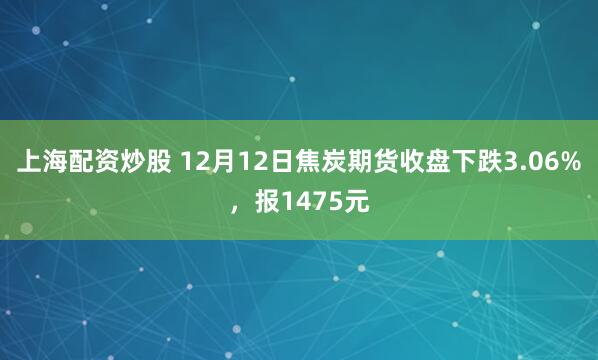 上海配资炒股 12月12日焦炭期货收盘下跌3.06%，报1475元