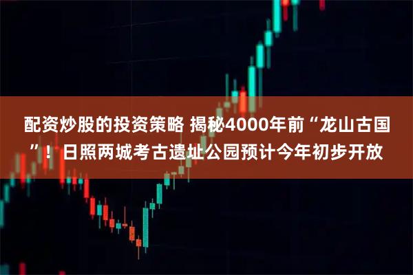 配资炒股的投资策略 揭秘4000年前“龙山古国”！日照两城考古遗址公园预计今年初步开放