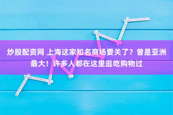 炒股配资网 上海这家知名商场要关了？曾是亚洲最大！许多人都在这里逛吃购物过