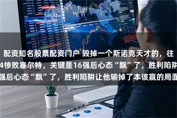 配资知名股票配资门户 毁掉一个斯诺克天才的，往往不是对手，吴宜泽1-4惨败塞尔特，关键是16强后心态“飘”了，胜利陷阱让他输掉了本该赢的局面