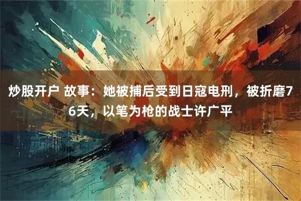 炒股开户 故事：她被捕后受到日寇电刑，被折磨76天，以笔为枪的战士许广平