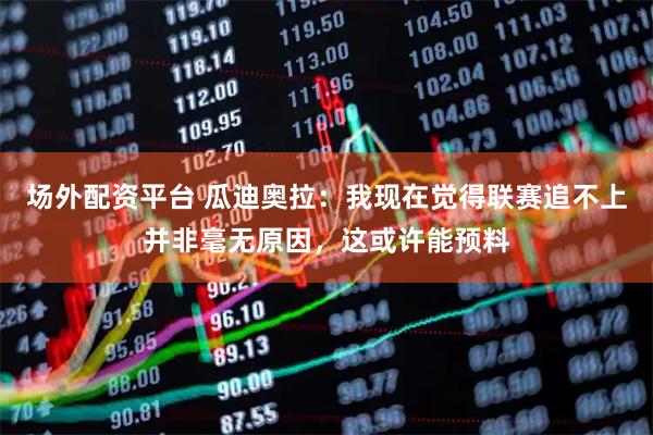 场外配资平台 瓜迪奥拉：我现在觉得联赛追不上并非毫无原因，这或许能预料