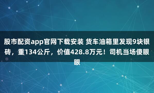 股市配资app官网下载安装 货车油箱里发现9块银砖，重134公斤，价值428.8万元！司机当场傻眼