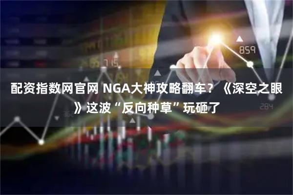 配资指数网官网 NGA大神攻略翻车？《深空之眼》这波“反向种草”玩砸了
