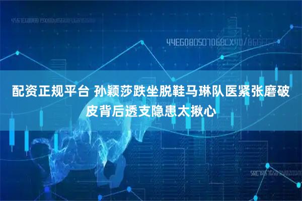 配资正规平台 孙颖莎跌坐脱鞋马琳队医紧张磨破皮背后透支隐患太揪心