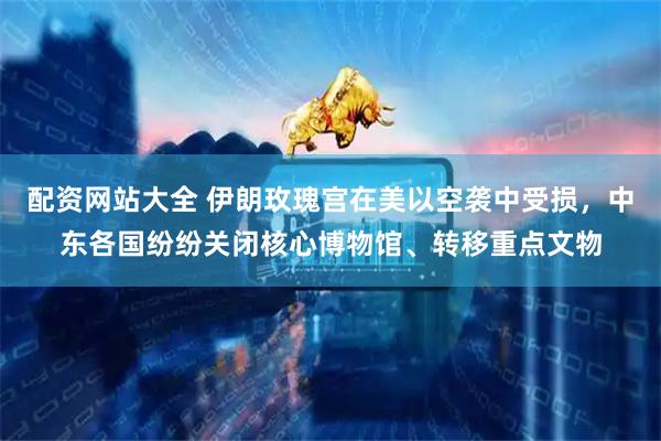 配资网站大全 伊朗玫瑰宫在美以空袭中受损，中东各国纷纷关闭核心博物馆、转移重点文物