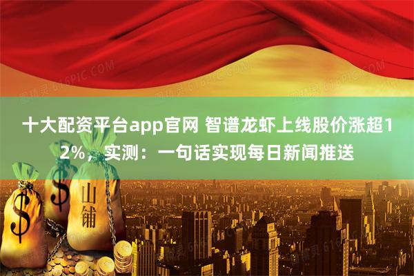 十大配资平台app官网 智谱龙虾上线股价涨超12%，实测：一句话实现每日新闻推送