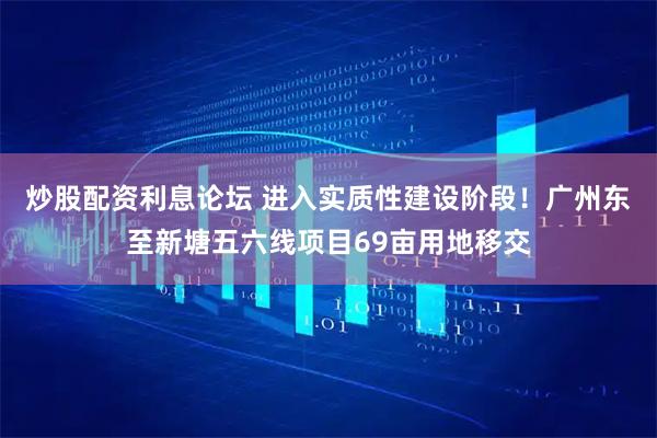 炒股配资利息论坛 进入实质性建设阶段！广州东至新塘五六线项目69亩用地移交