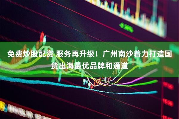 免费炒股配资 服务再升级！广州南沙着力打造国货出海最优品牌和通道