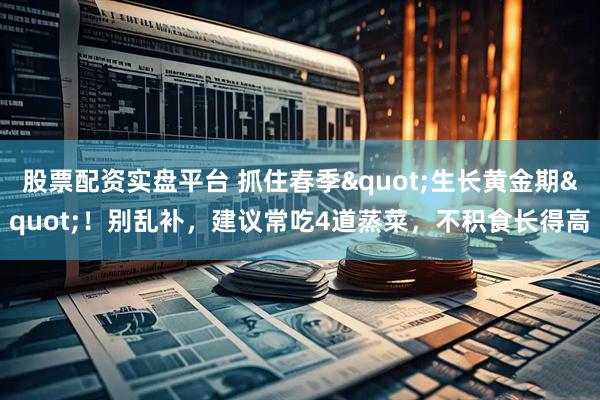 股票配资实盘平台 抓住春季"生长黄金期"！别乱补，建议常吃4道蒸菜，不积食长得高