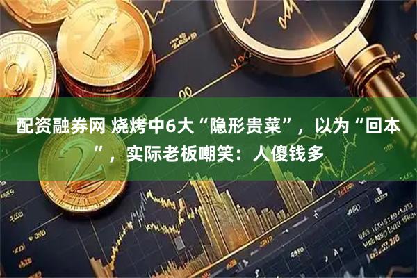 配资融券网 烧烤中6大“隐形贵菜”，以为“回本”，实际老板嘲笑：人傻钱多