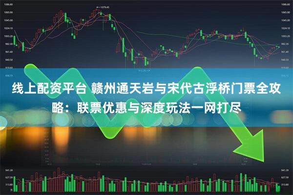 线上配资平台 赣州通天岩与宋代古浮桥门票全攻略：联票优惠与深度玩法一网打尽