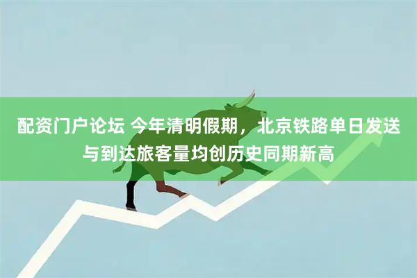 配资门户论坛 今年清明假期，北京铁路单日发送与到达旅客量均创历史同期新高