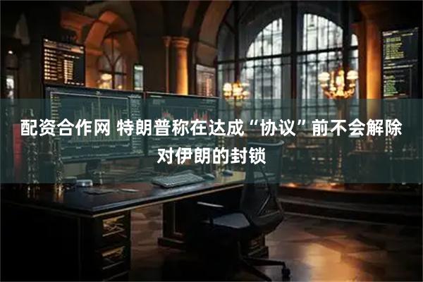 配资合作网 特朗普称在达成“协议”前不会解除对伊朗的封锁