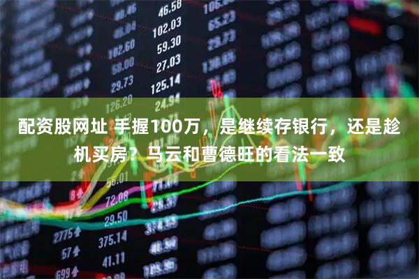 配资股网址 手握100万，是继续存银行，还是趁机买房？马云和曹德旺的看法一致