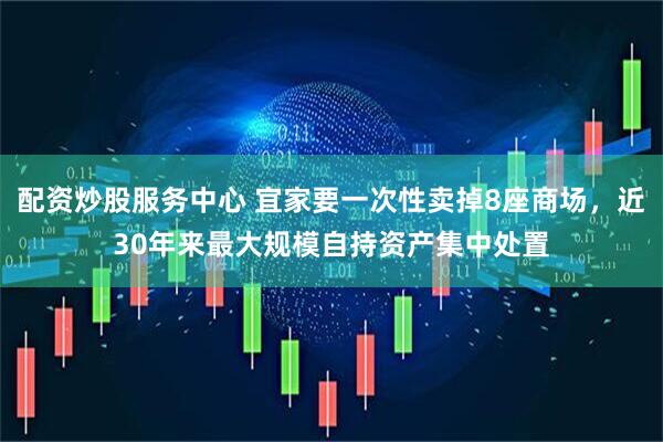 配资炒股服务中心 宜家要一次性卖掉8座商场，近30年来最大规模自持资产集中处置